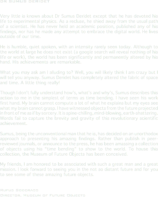 DR SUMUS DERIDET Very little is known about Dr Sumus Deridet except that he has devoted his life to experimental physics. As a recluse, he shied away from the usual path of a scientist. He has never held an academic position, published any of his findings, nor has he made any attempt to embrace the digital world. He lives outside of our time. He is humble, quiet spoken, with an intensity rarely seen today. Although to the world at large he does not exist (a google search will reveal nothing of his life or work), the world has been significantly and permanently altered by his hand. His achievements are remarkable. What you may ask am I alluding to? Well, you will likely think I am crazy but I will tell you anyway. Sumus Deridet has completely altered the fabric of space and time. A little thing really! Though I don’t fully understand how’s, what’s and why’s, Sumus describes this action to me in the simplest of terms as time bending. I have seen his work first hand. My brain cannot compute a lot of what he explains but my eyes see what my brain cannot grasp. I have witnessed objects from the future projected in front of me as if by sorcery. It is spine-chilling, mind-blowing, earth-shattering. Words fail to capture the brevity and gravity of this revolutionary scientific achievement. Sumus, being the unconventional man that he is, has decided on an unorthodox approach to presenting his amazing findings. Rather than publish in peer-reviewed journals, or announce to the press, he has been amassing a collection of objects using his “time bending” to show to the world. To house this collection, the Museum of Future Objects has been conceived. My friends, I am honored to be associated with such a great man and a great mission. I look forward to seeing you in the not so distant future and for you to see some of these amazing future objects. Rufus Sodgrass
Director, Museum of Future Objects
