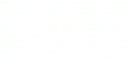 
MoFO is at the scientific and technological forefront of what is possible as well as leading the way in what is considered improbable. "Time Looping" is the colloquial term MoFO uses to describe the complex and groundbreaking physics thatInFO employs to create wormholes into future space. By altering space-time within tightly controlled environments (quantum containers), it is possible to capture projections of future objects in time loops. To safely view these Future Light Object Time Loops" or (FLOTLs) InFO has developed patented vision technology that works with contemporary smart devices to see through the quantum containers into the future.