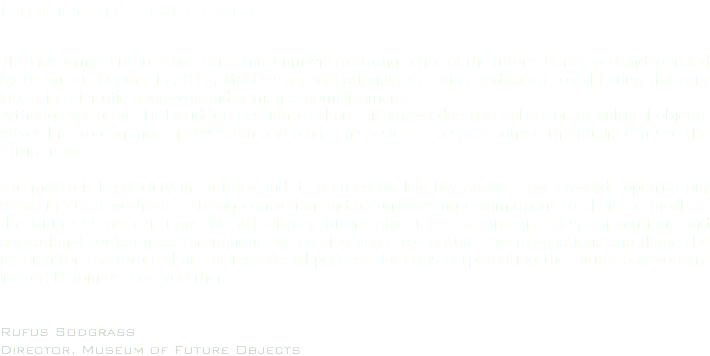 Director's Message: The Museum of Future Objects is a museum with a strong sense of the future. Conceived and founded by Dr Sumus Deridet in 2012, MoFO is an educational institution dedicated to exhibiting the very latest in scientific endeavor and human accomplishment.
Although reclusive, Dr Deridet's passion to share his knowledge and collection of cultural objects drives him to continue his research and realize his vision of a space where the public can see the future now. Our motto is Perpetuity in Futurity and its a creed we live by. As we move towards opening our doors in 2016 we have a strong conviction and an unwavering commitment to share as much of the future as we can now. We will display future objects at various art fairs, conventions and educational conferences throughout the coming years to capture the imaginations and flame the passion for the future that I believe we all possess. MoFO is perpetuating the future and you are invited to join us. See you then! Rufus Sodgrass
Director, Museum of Future Objects
